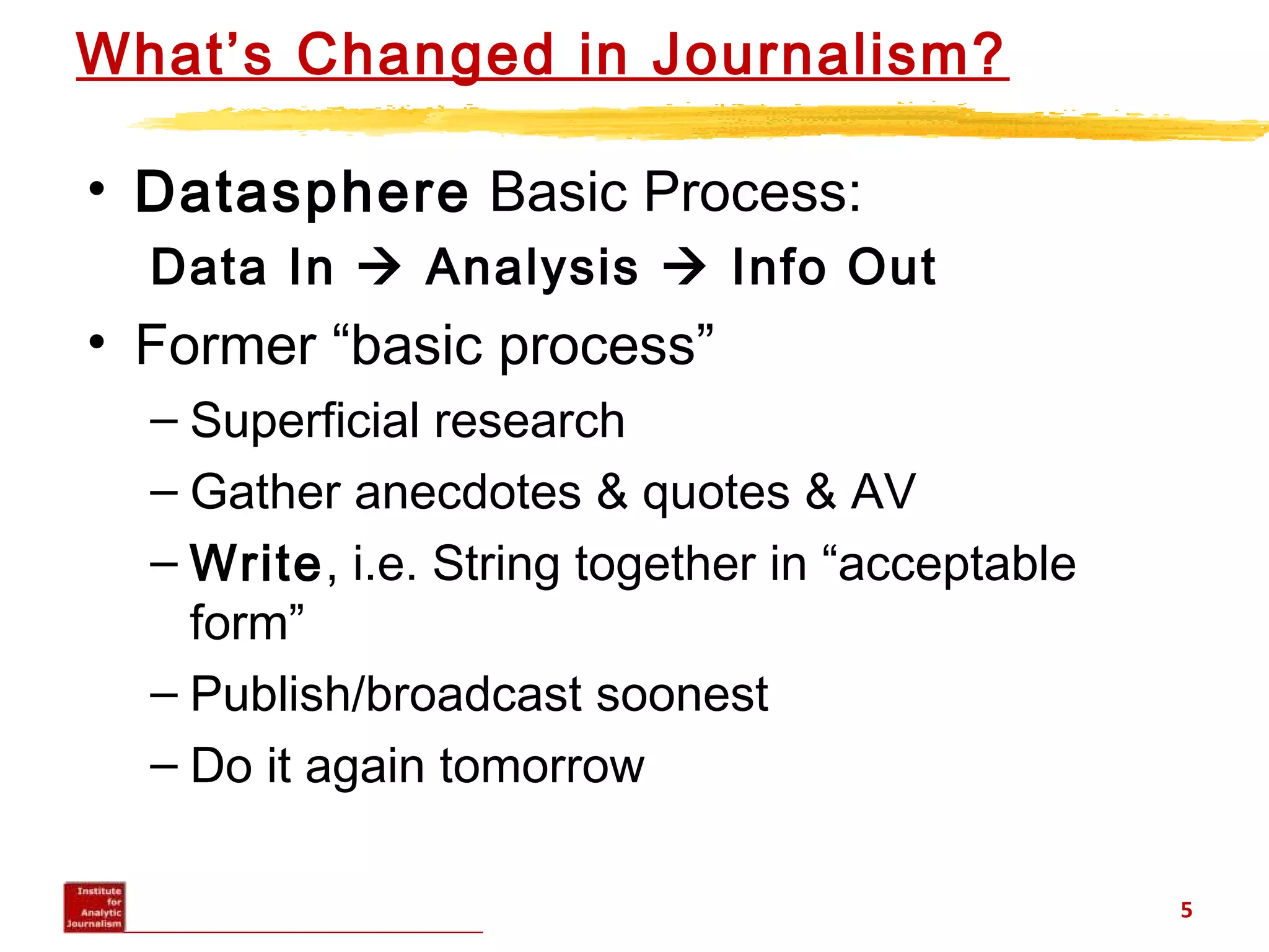 What’s Changed in Journalism?
• Datasphere Basic Process:
Data In  Analysis  Info Out
• Former “basic process”
– Superficial research
– Gather anecdotes & quotes & AV
– Write, i.e. String together in “acceptable
form”
– Publish/broadcast soonest
– Do it again tomorrow
5
 