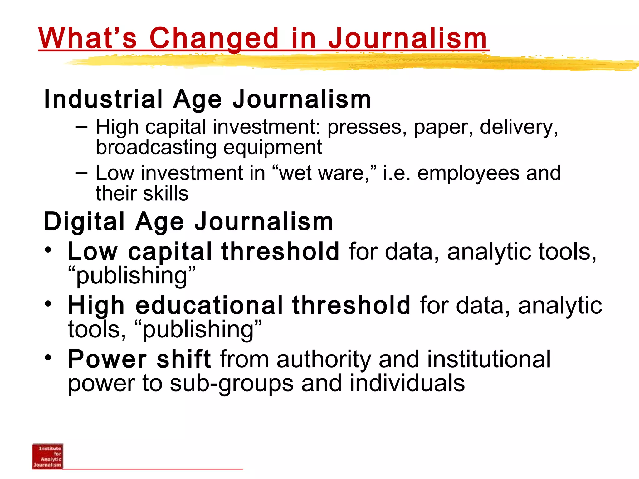 What’s Changed in Journalism
Industrial Age Journalism
– High capital investment: presses, paper, delivery,
broadcasting equipment
– Low investment in “wet ware,” i.e. employees and
their skills
Digital Age Journalism
• Low capital threshold for data, analytic tools,
“publishing”
• High educational threshold for data, analytic
tools, “publishing”
• Power shift from authority and institutional
power to sub-groups and individuals
 
