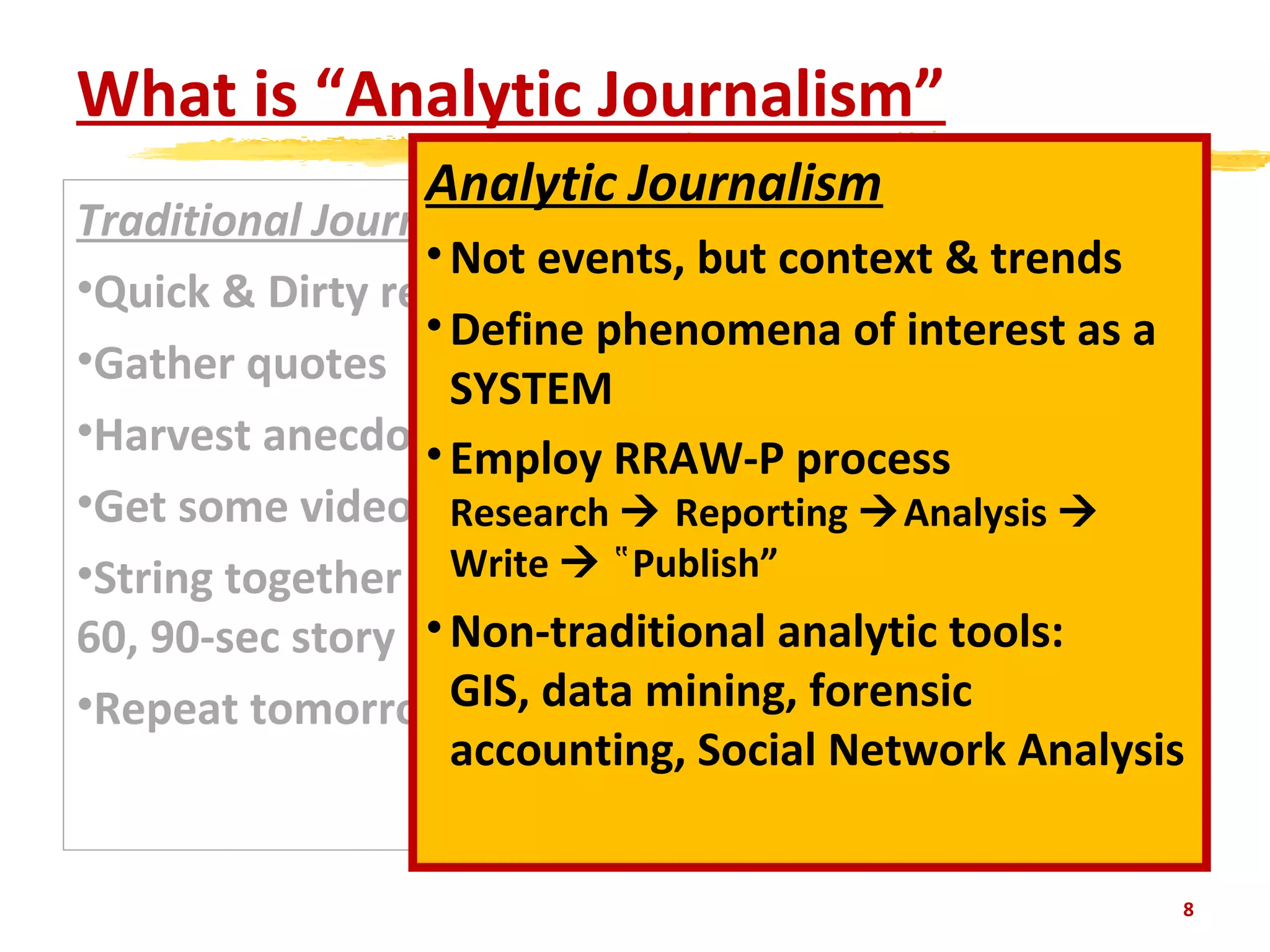 What is “Analytic Journalism”
Traditional Journalism
•Quick & Dirty research
•Gather quotes
•Harvest anecdotes
•Get some video
•String together in a 30,
60, 90-sec story
•Repeat tomorrow
8
Analytic Journalism
•Not events, but context & trends
•Define phenomena of interest as a
SYSTEM
•Employ RRAW-P process
Research  Reporting Analysis 
Write  Publish”‟
•Non-traditional analytic tools:
GIS, data mining, forensic
accounting, Social Network Analysis
 