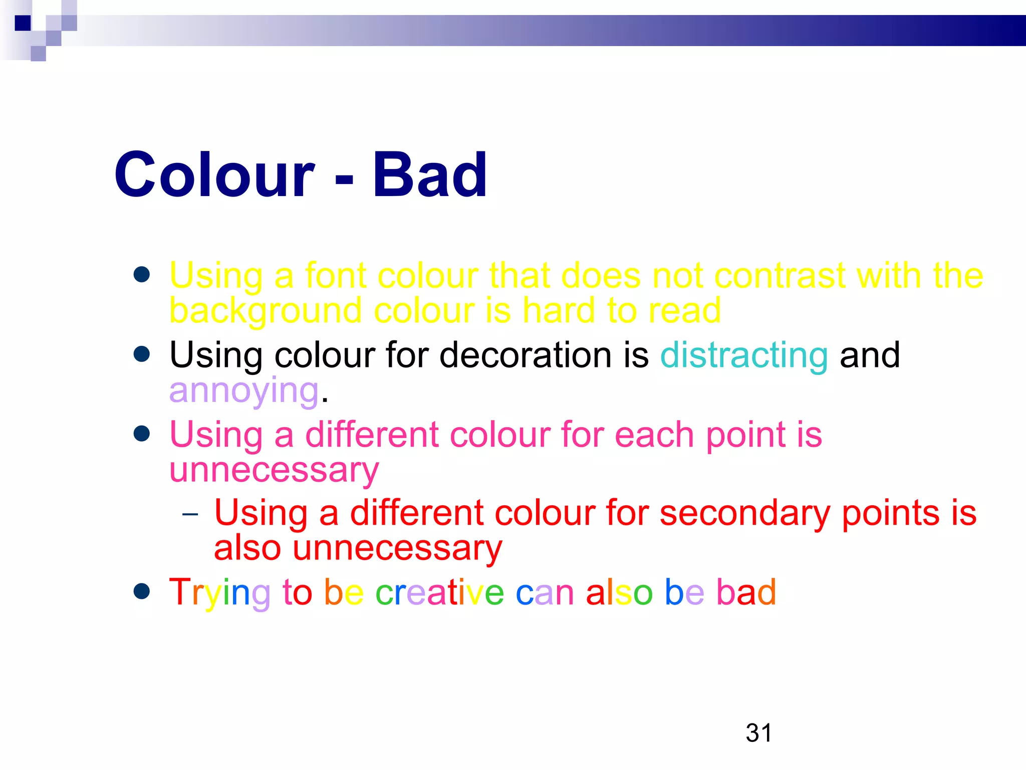 Colour - Bad Using a font colour that does not contrast with the background colour is hard to read  Using colour for decoration is  distracting  and  annoying . Using a different colour for each point is unnecessary Using a different colour for secondary points is also unnecessary T r y i n g  t o   b e  c r e a t i v e   c a n  a l s o   b e  b a d 