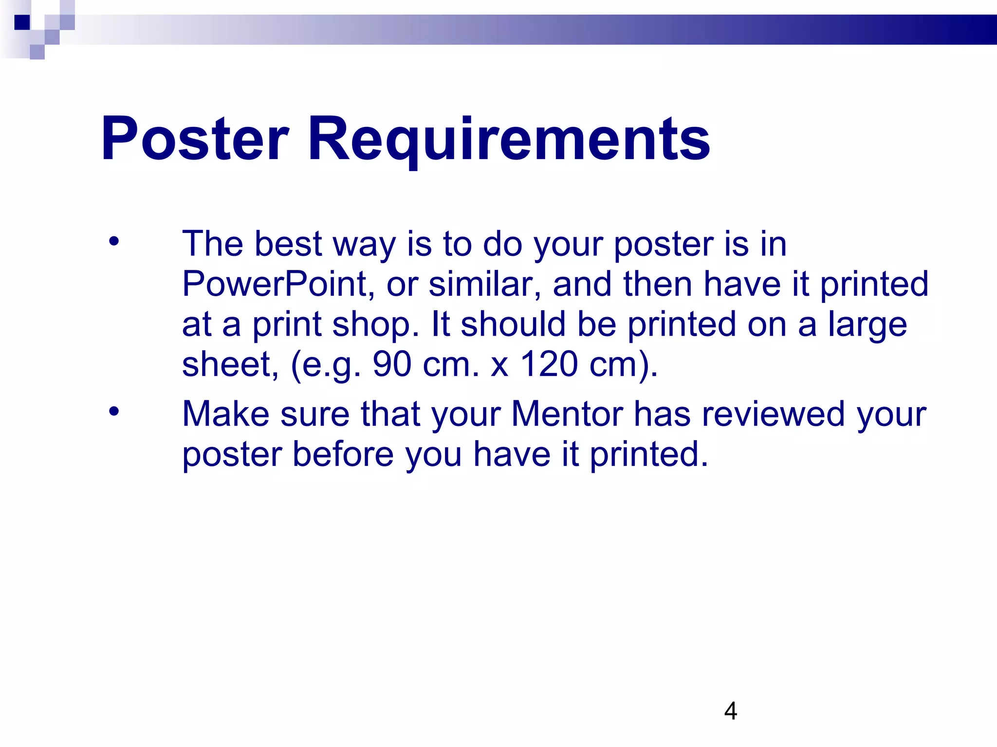 Poster Requirements The best way is to do your poster is in PowerPoint, or similar, and then have it printed at a print shop. It should be printed on a large sheet, (e.g. 90 cm. x 120 cm).  Make sure that your Mentor has reviewed your poster before you have it printed. 