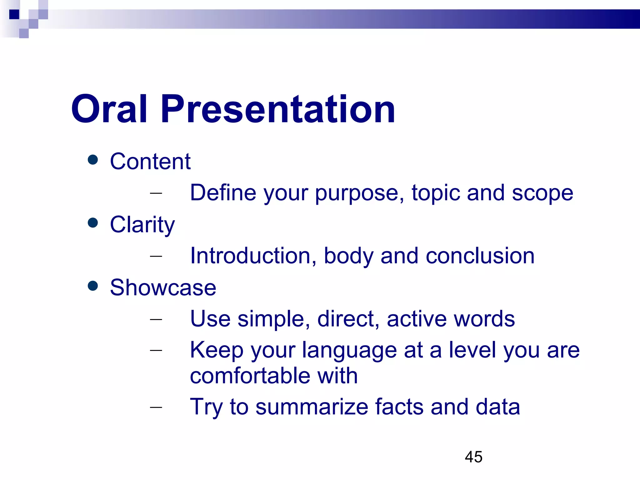 Oral Presentation Content  Define your purpose, topic and scope Clarity Introduction, body and conclusion Showcase Use simple, direct, active words Keep your language at a level you are comfortable with  Try to summarize facts and data 