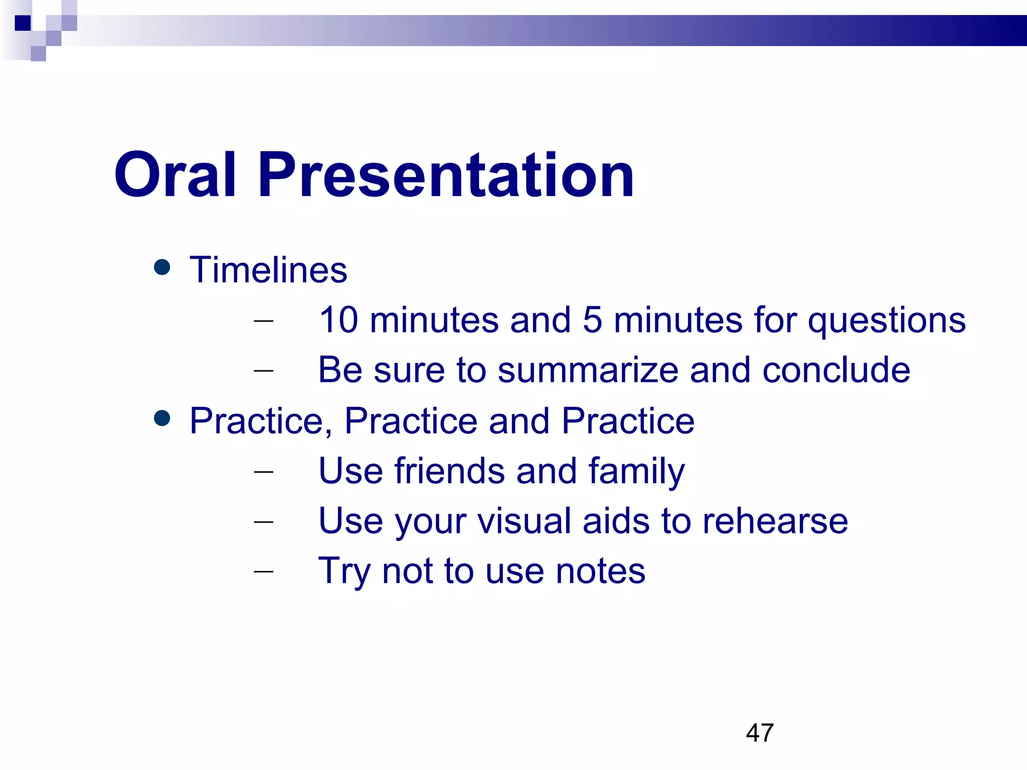 Oral Presentation Timelines 10 minutes and 5 minutes for questions Be sure to summarize and conclude Practice, Practice and Practice Use friends and family Use your visual aids to rehearse Try not to use notes 