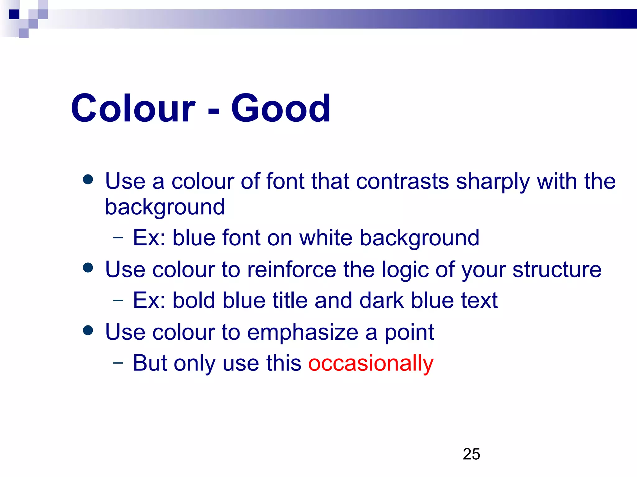 Colour - Good Use a colour of font that contrasts sharply with the background Ex: blue font on white background Use colour to reinforce the logic of your structure Ex: bold blue title and dark blue text Use colour to emphasize a point But only use this  occasionally 