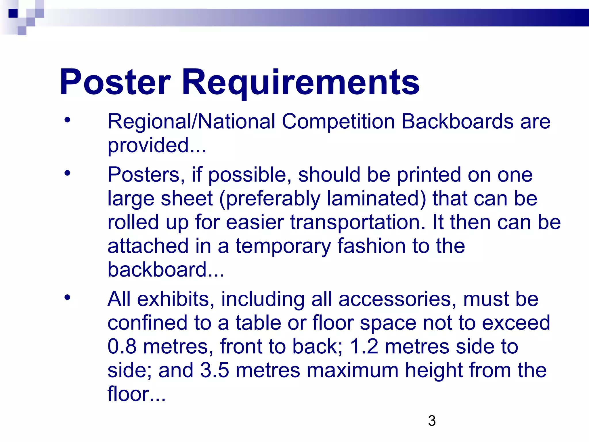 Poster Requirements Regional/National Competition Backboards are provided... Posters, if possible, should be printed on one large sheet (preferably laminated) that can be rolled up for easier transportation. It then can be attached in a temporary fashion to the backboard... All exhibits, including all accessories, must be confined to a table or floor space not to exceed 0.8 metres, front to back; 1.2 metres side to side; and 3.5 metres maximum height from the floor... 