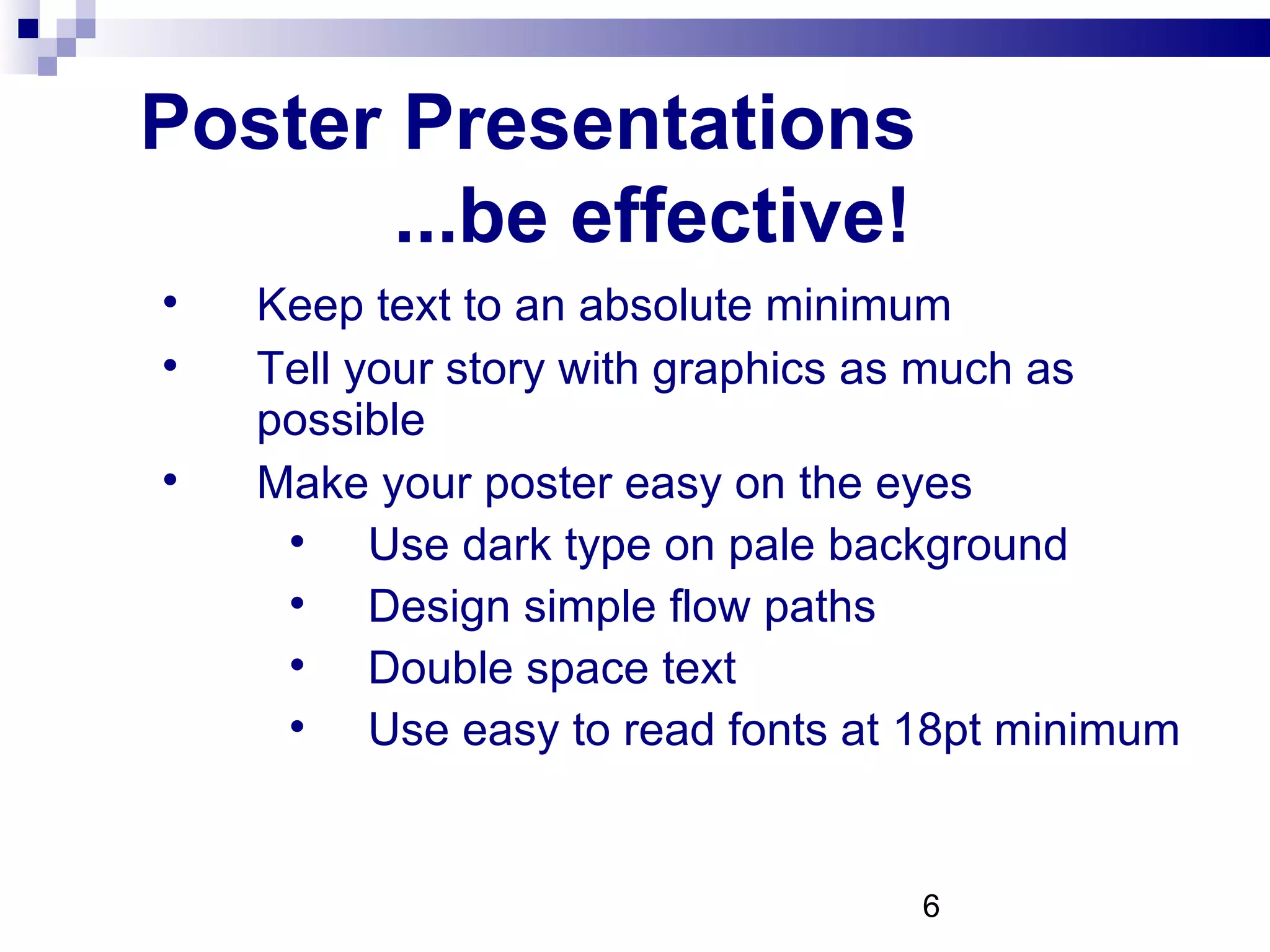 Poster Presentations  ...be effective! Keep text to an absolute minimum Tell your story with graphics as much as possible Make your poster easy on the eyes Use dark type on pale background Design simple flow paths Double space text Use easy to read fonts at 18pt minimum 