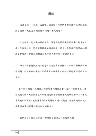 總結


     通過今次「小行動〃大改變」的活動，同學們都對香港的社會問題加

深了認識。尤其是我們探討的問題—老人問題。




     生老病死，是人生必經的階段，沒有人能逃過光陰的逝去，歲月的洗

禮。包括你和我，安老問題現在必須要解決一部分。既然我們不可以把問

題全部解決，那就把問題減輕先令他們有安定和舒適的生活。




     今次，同學們都上網、看書和探訪去多方面探討以求明白和解決一部

分問題。老人勞碌一輩子，只希望有一個棲身之所和一個舒適悠閒的退休

生活。




     在了解問題後，我們更加明白安老問題的嚴重，看到一些個案後，更

令我們心酸。大家都希望可以透過這個平台幫助老人或喚醒都市人。老人

家是我們的資產，我們應善待，不是得過且過，試想想，沒有他們的知識，

哪有現在資訊發達和安逸和諧的社會。




     我們想了多個解決方法，希望能幫助老人和將來的我們。




20
 