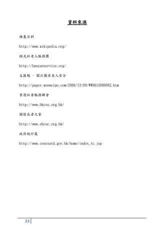 資料來源

維基百科

http://www.wikipedia.org/

榕光社老人服務團

http://banyanservice.org/

文匯報 - 關注獨居老人安全

http://paper.wenweipo.com/2006/12/09/WW0612090002.htm

香港社會服務聯會

http://www.hkcss.org.hk/

關懷長者之家

http://www.ehcsc.org.hk/

政府統計處

http://www.censtatd.gov.hk/home/index_tc.jsp




   23
 
