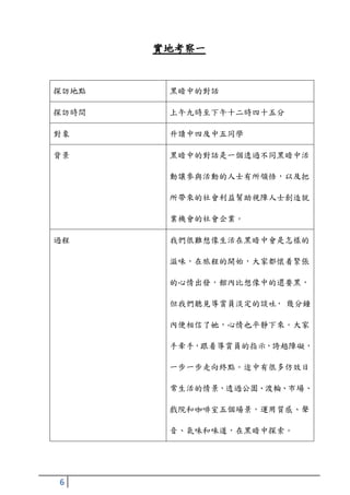 實地考察一


探訪地點    黑暗中的對話

探訪時間    上午九時至下午十二時四十五分

對象      升讀中四及中五同學

背景      黑暗中的對話是一個透過不同黑暗中活

        動讓參與活動的人士有所領悟，以及把

        所帶來的社會利益幫助視障人士創造就

        業機會的社會企業。

過程      我們很難想像生活在黑暗中會是怎樣的

        滋味，在旅程的開始，大家都懷着緊張

        的心情出發，館內比想像中的還要黑，

        但我們聽見導賞員淡定的談吐， 幾分鐘

        內便相信了她，心情也平靜下來。大家

        手牽手，跟着導賞員的指示，誇越障礙，

        一步一步走向終點。途中有很多仿效日

        常生活的情景，透過公園、渡輪、市場、

        戲院和咖啡室五個場景，運用質感、聲

        音、氣味和味道，在黑暗中探索。




6
 