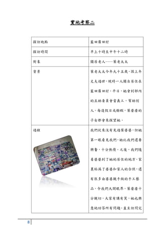 實地考察二


    探訪地點       藍田廣田村

    探訪時間       早上十時至中午十二時

    對象         獨居老人----葉老太太

    背景         葉老太太今年九十五歲，因上年

               丈夫過世，現時一人獨自居住在

               藍田廣田村。平日，她會到邨內

               的互助委員會當義工，幫助別

               人。每逢假日或餘暇，葉婆婆的

               子女都會來探望她。

    過程         我們從來沒有見過葉婆婆，但她

               第一眼看見我們，她比我們還要

               興奮，十分熱情。之後，我們隨

               着婆婆到了她的居住的地方。家

               裏貼滿了婆婆和家人的合照，還

               有很多由婆婆親手做的手工藝

               品，令我們大開眼界。葉婆婆十

               分親切，大家有講有笑，她也樂

               意地回答所有問題。直至訪問完


8
 