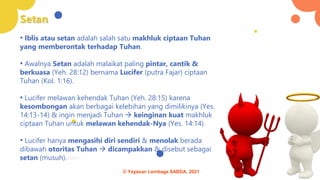 Setan
• Iblis atau setan adalah salah satu makhluk ciptaan Tuhan
yang memberontak terhadap Tuhan.
• Awalnya Setan adalah malaikat paling pintar, cantik &
berkuasa (Yeh. 28:12) bernama Lucifer (putra Fajar) ciptaan
Tuhan (Kol. 1:16).
• Lucifer melawan kehendak Tuhan (Yeh. 28:15) karena
kesombongan akan berbagai kelebihan yang dimilikinya (Yes.
14:13-14) & ingin menjadi Tuhan → keinginan kuat makhluk
ciptaan Tuhan untuk melawan kehendak-Nya (Yes. 14:14).
• Lucifer hanya mengasihi diri sendiri & menolak berada
dibawah otoritas Tuhan → dicampakkan & disebut sebagai
setan (musuh).
© Yayasan Lembaga SABDA, 2021
 