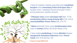 • Setan & malaikat-malaikat yang telah jatuh mendirikan
kerajaan untuk menentang Tuhan & kerajaan-Nya →
kerajaan setan / kegelapan (dusta) & kerajaan Tuhan /
terang (kebenaran, keadilan & kasih).
• Pekerjaan setan adalah merampas Injil (Mat. 13:19),
membutakan pikiran orang tentang Injil (2 Kor. 4:4) &
memutarbalikkan firman Tuhan (Kej. 2:16-17).
• Belum kehendak Tuhan untuk membinasakan setan
walau Ia mampu (Wahyu 20:10 dan Wahyu 21:8).
• Setan adalah pembohong → dapat dihindari dengan
mengenal & memahami kebenaran dalam firman
Tuhan (Yoh. 8:32 dan Gal. 1:8).
© Yayasan Lembaga SABDA, 2021
 