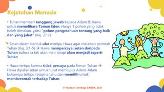 Kejatuhan Manusia
• Tuhan memberi tanggung jawab kepada Adam & Hawa
untuk memelihara Taman Eden. Hanya 1 pohon yang tidak
boleh dimakan, yaitu “pohon pengetahuan tentang yang baik
dan yang jahat” (Kej. 2:17).
• Setan dalam bentuk ular menipu Hawa agar melawan perintah
Tuhan (Kej. 3:1-5) → Hawa mempercayai setan daripada
Tuhan bahwa ia tak akan mati tetapi akan menjadi seperti
Tuhan.
• Hawa tertipu karena tidak percaya pada firman Tuhan →
Hawa dipakai setan untuk turut membujuk Adam. Adam
bukannya tertipu tetapi ia tahu dan memilih untuk
memberontak terhadap Tuhan.
© Yayasan Lembaga SABDA, 2021
 