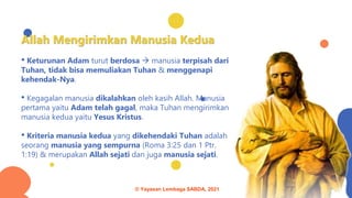 Allah Mengirimkan Manusia Kedua
• Keturunan Adam turut berdosa → manusia terpisah dari
Tuhan, tidak bisa memuliakan Tuhan & menggenapi
kehendak-Nya.
• Kegagalan manusia dikalahkan oleh kasih Allah. Manusia
pertama yaitu Adam telah gagal, maka Tuhan mengirimkan
manusia kedua yaitu Yesus Kristus.
• Kriteria manusia kedua yang dikehendaki Tuhan adalah
seorang manusia yang sempurna (Roma 3:25 dan 1 Ptr.
1:19) & merupakan Allah sejati dan juga manusia sejati.
© Yayasan Lembaga SABDA, 2021
 
