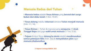 Manusia Kedua dari Tuhan
• Manusia kedua adalah Yesus Kristus yang berasal dari surga
bukan dari debu tanah (1 Kor. 15:47).
• Yesus datang melalui inkarnasi dimana Tuhan menjadi manusia
(Yoh. 1:1, 14).
• Yesus Kristus = Tuhan & manusia yang sempurna → Anak
Tunggal Bapa dan juga wakil umat manusia (1 Tim. 3:16).
• Tujuan Kristus Yesus datang ke dunia adalah membinasakan
semua pekerjaan Iblis (Yoh. 3:8) & menyediakan jalan agar
manusia diselamatkan.
© Yayasan Lembaga SABDA, 2021
 