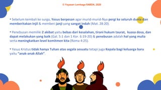 • Sebelum kembali ke surga, Yesus berpesan agar murid-murid-Nya pergi ke seluruh dunia dan
memberitakan Injil & memberi janji yang sangat indah (Mat. 28:20).
• Penebusan memiliki 2 akibat yaitu bebas dari kesalahan, tirani hukum taurat, kuasa dosa, dan
dapat melakukan yang baik (Gal. 5:1 dan 1 Kor. 6:19-20) & penebusan adalah hal yang mulia
serta meningkatkan level komitmen kita (Roma 4:25).
• Yesus Kristus tidak hanya Tuhan atas segala sesuatu tetapi juga Kepala bagi keluarga baru
yaitu “anak-anak Allah”.
© Yayasan Lembaga SABDA, 2020
 