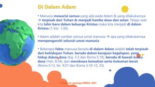 Di Dalam Adam
• Manusia mewarisi semua yang ada pada Adam & yang dilakukannya
→ terpisah dari Tuhan & menjadi hamba dosa dan setan. Tetapi saat
kita lahir baru dalam keluarga Kristus maka kita menjadi di dalam
Kristus (1 Kor. 1:30).
• Adam adalah sumber semua umat manusia → apa yang dilakukannya
mempengaruhi seluruh umat manusia.
• Beberapa fakta manusia berada di dalam Adam adalah telah terpisah
dari kehidupan Tuhan, berada dalam kerajaan kegelapan, yang
hidup dalam dosa (Kej. 5:3 dan Roma 5:19), berada di bawah kuasa
dosa (Yoh. 8:34), dan membawa kematian serta hukuman berat
(Roma 5:12, Ibr. 9:27 dan Roma 3:10-12, 23).
© Yayasan Lembaga SABDA, 2021
 