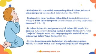 • Kedudukan kita: cara Allah memandang kita di dalam Kristus →
selalu sempurna karena ada di dalam Kristus (Ibr. 10:14).
• Keadaan kita: cara / perilaku hidup kita di dunia ini (perjalanan
hidup) → tidak selalu sempurna karena keadaan diri yang sebenarnya
berdosa (1 Yoh. 1:8).
• Di dalam Kristus kita sempurna tetapi di dalam diri sendiri kita
berdosa. Tuhan ingin kita hidup kudus di dalam Kristus (1 Ptr. 1:15);
“berjalan” dengan iman, yaitu berpegang pada kedudukan kita
sebenarnya dalam Yesus Kristus (Kol. 2:6).
• Dengan berpegang pada kedudukan kita sebenarnya dalam
Kristus, maka Roh Kudus akan menyatakannya dalam hidup kita.
© Yayasan Lembaga SABDA, 2021
 