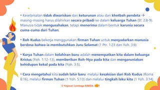 • Keselamatan tidak diwariskan dari keturunan atau dari khotbah pendeta →
masing-masing harus dilahirkan secara pribadi ke dalam keluarga Tuhan (Ef. 2:8-9).
Manusia tidak mengusahakan, tetapi menerima dalam bentuk karunia secara
cuma-cuma dari Tuhan.
• Roh Kudus bekerja menggunakan firman Tuhan untuk menyadarkan manusia
berdosa bahwa ia membutuhkan Juru Selamat (1 Ptr. 1:23 dan Yoh. 3:6).
• Karya Tuhan dalam kelahiran baru adalah menempatkan kita dalam keluarga
Kristus (Yoh. 1:12-13), memberikan Roh-Nya pada kita dan mengaruniakan
kehidupan kekal pada kita (Yoh. 3:5).
• Cara mengetahui kita sudah lahir baru: melalui kesaksian dari Roh Kudus (Roma
8:16), melalui firman Tuhan (1 Yoh. 5:13) dan melalui tingkah laku kita (1 Yoh. 3:14).
© Yayasan Lembaga SABDA, 2021
 