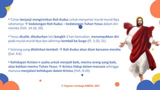 • Tuhan berjanji mengirimkan Roh Kudus untuk menyertai murid-murid-Nya
selamanya → kedatangan Roh Kudus = kedatangan Tuhan Yesus dalam diri
mereka (Yoh. 14:18, 20).
• Yesus disalib, dikuburkan lalu bangkit 3 hari kemudian, menampakkan diri
pada murid-murid-Nya dan akhirnya kembali ke Surga (Ef. 1:20, 21).
• Seorang yang dilahirkan kembali → Roh Kudus akan diam bersama mereka
(Gal. 4:6).
• Kehidupan Kristen ≠ usaha untuk menjadi baik, meniru orang yang baik,
atau bahkan meniru Tuhan Yesus → Kristus hidup dalam manusia sehingga
manusia menjalani kehidupan dalam Kristus (Yoh. 8:29).
© Yayasan Lembaga SABDA, 2021
 