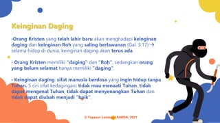 Keinginan Daging
•Orang Kristen yang telah lahir baru akan menghadapi keinginan
daging dan keinginan Roh yang saling berlawanan (Gal. 5:17) →
selama hidup di dunia, keinginan daging akan terus ada.
• Orang Kristen memiliki “daging” dan “Roh”, sedangkan orang
yang belum selamat hanya memiliki “daging”.
• Keinginan daging: sifat manusia berdosa yang ingin hidup tanpa
Tuhan. 5 ciri sifat kedagingan: tidak mau menaati Tuhan, tidak
dapat mengenal Tuhan, tidak dapat menyenangkan Tuhan dan
tidak dapat diubah menjadi “baik”.
© Yayasan Lembaga SABDA, 2021
 