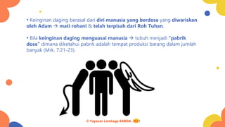 • Keinginan daging berasal dari diri manusia yang berdosa yang diwariskan
oleh Adam → mati rohani & telah terpisah dari Roh Tuhan.
• Bila keinginan daging menguasai manusia → tubuh menjadi “pabrik
dosa” dimana diketahui pabrik adalah tempat produksi barang dalam jumlah
banyak (Mrk. 7:21-23).
© Yayasan Lembaga SABDA, 2021
 