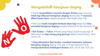 Mengalahkan Keinginan Daging
• Tuhan menyalibkan manusia dengan Kristus agar manusia
tidak lagi dikuasai keinginan daging (Roma 6:6) → manusia
diberi kuasa baru melalui pimpinan Roh Kudus (Gal. 4:6).
• Manusia masih mungkin berbuat dosa lagi tetapi kita bisa
menolak keinginan daging tersebut (Roma 8:12 dan Roma 6:12).
• Roh Kudus = Tuhan, Pribadi yang hidup, bukan kuasa saja →
dikirimkan ke tiap orang yang percaya dalam nama Kristus (Yoh.
14:16-17).
• Yang dikerjakan Roh Kudus: memberi kekuatan melawan
keinginan daging (Roma 7:19, Gal. 5:17 dan Roma 8:13) &
memproduksikan kehidupan Kristus (Yoh. 16:14, Gal. 5:22-23).
© Yayasan Lembaga SABDA, 2021
 