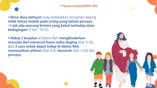 • Dosa-dosa dahsyat yang diakibatkan keinginan daging
tidak hanya terjadi pada orang yang belum percaya
→ tak ada seorang Kristen yang kebal terhadap dosa
kedagingan (1 Kor. 10:12).
• Hidup / berjalan di dalam Roh menghindarkan
manusia dari menuruti hawa nafsu daging (Gal. 5:16).
Ada 3 cara untuk dapat hidup di dalam Roh:
memusatkan pikiran (Gal. 6:8), berserah (Gal. 5:24) dan
percaya.
© Yayasan Lembaga SABDA, 2020
 