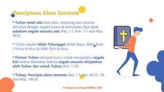 Penciptaan Alam Semesta
• Tuhan telah ada baik dulu, sekarang dan selama-
lamanya dengan segala kuasa & kemuliaan-Nya sejak
sebelum segala sesuatu ada (Kej. 1:1, Yoh. 1:1 dan Maz.
90:2).
• Tuhan adalah Allah Tritunggal (Allah Bapa, Allah Anak
/ Yesus Kristus & Allah Roh Kudus).
• Firman Tuhan menjadi kunci untuk mengetahui segala
hal karena dikatakan bahwa segala sesuatu diciptakan
oleh Tuhan dan untuk Tuhan (Kol. 1:16).
• Tuhan, Pencipta alam semesta (Kej. 1:1, Yes. 45:12, 18
dan Maz. 146:6).
© Yayasan Lembaga SABDA, 2021
 