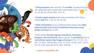 • Titik permulaan alam semesta → ex nihilo: membuat sesuatu
dari yang tidak ada menjadi ada, tanpa bahan (Kej. 1:1, 3, 6, 9,
11, 14, 20, 24, 26 dan Maz. 33:6, 9).
• Kondisi segala sesuatu pada waktu diciptakan oleh Tuhan
adalah baik (Kej. 1:10, 12, 18, 25, 31).
• Allah menetapkan semua makhluk hidup ciptaan-Nya tidak
dapat berubah jenis & akan melahirkan keturunan sesuai
dengan jenisnya (Kej. 8:19).
• Allah adalah Pencipta Agung, Pemelihara, Pemimpin,
Pengatur, dan Pemerintah segala ciptaan → providensia / terus
memelihara ciptaan-Nya hingga sekarang (II Pet. 3:7, Ibr. 1:3,
Kol. 1:7, Maz. 139:16, Maz. 5:12, Ul. 33:12, 25-28, I Sam. 2:9, Ul.
8:3, Fil. 4:19, Ayub 34:14-15, Maz. 104:29).
© Yayasan Lembaga SABDA, 2021
 