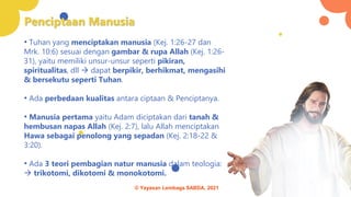 Penciptaan Manusia
• Tuhan yang menciptakan manusia (Kej. 1:26-27 dan
Mrk. 10:6) sesuai dengan gambar & rupa Allah (Kej. 1:26-
31), yaitu memiliki unsur-unsur seperti pikiran,
spiritualitas, dll → dapat berpikir, berhikmat, mengasihi
& bersekutu seperti Tuhan.
• Ada perbedaan kualitas antara ciptaan & Penciptanya.
• Manusia pertama yaitu Adam diciptakan dari tanah &
hembusan napas Allah (Kej. 2:7), lalu Allah menciptakan
Hawa sebagai penolong yang sepadan (Kej. 2:18-22 &
3:20).
• Ada 3 teori pembagian natur manusia dalam teologia:
→ trikotomi, dikotomi & monokotomi.
© Yayasan Lembaga SABDA, 2021
 