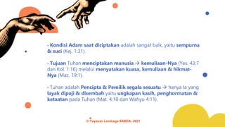 • Kondisi Adam saat diciptakan adalah sangat baik, yaitu sempurna
& suci (Kej. 1:31).
• Tujuan Tuhan menciptakan manusia → kemuliaan-Nya (Yes. 43:7
dan Kol. 1:16) melalui menyatakan kuasa, kemuliaan & hikmat-
Nya (Maz. 19:1).
• Tuhan adalah Pencipta & Pemilik segala sesuatu → hanya Ia yang
layak dipuji & disembah yaitu ungkapan kasih, penghormatan &
ketaatan pada Tuhan (Mat. 4:10 dan Wahyu 4:11).
© Yayasan Lembaga SABDA, 2021
 