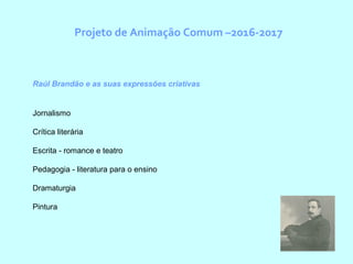 Projeto de Animação Comum –2016-2017
Raúl Brandão e as suas expressões criativas
Jornalismo
Crítica literária
Escrita - romance e teatro
Pedagogia - literatura para o ensino
Dramaturgia
Pintura
 
