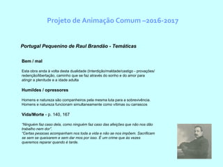 Projeto de Animação Comum –2016-2017
Portugal Pequenino de Raul Brandão - Temáticas
Bem / mal
Esta obra anda à volta desta dualidade (Interdição/maldade/castigo - provações/
redenção/libertação, caminho que se faz através do sonho e do amor para
atingir a plenitude e a idade adulta
Humildes / opressores
Homens e natureza são companheiros pela mesma luta para a sobrevivência.
Homens e natureza funcionam simultaneamente como vítimas ou carrascos
Vida/Morte - p. 140, 167
“Ninguém faz caso dela, como ninguém faz caso das afeições que não nos dão
trabalho nem dor”.
“Certas pessoas acompanham nos toda a vida e não se nos impõem. Sacrificam
se sem se queixarem e sem dar mos por isso. É um crime que às vezes
queremos reparar quando é tarde.
 