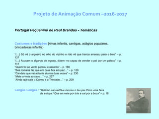 Projeto de Animação Comum –2016-2017
Portugal Pequenino de Raul Brandão - Temáticas
Costumes e tradições (rimas infantis, cantigas, adágios populares,
brincadeiras infantis)
“(…) Só vê o argueiro no olho do vizinho e não vê que tranca arranjou para o bico” – p.
137
“(…) Acusam o algarvio de ingrato, dizem -no capaz de vender o pai por um pataco” – p.
141
“Quem foi ao vento perdeu o assento” – p. 186
“Boa romaria faz que em casa fica em paz…” – p. 129
“Candeia que vai adiante alumia duas vezes” – p. 230
“Mete a viola ao saco…” – p. 227
“Ainda que caia o Carmo e a Trindade…” – p. 209
Lengas Lengas : “Grilinho sai sai/Que morreu o teu pai /Com uma faca
de estopa / Que se mete por trás e sai por a boca” – p. 16
 
