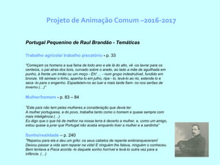 Projeto de Animação Comum –2016-2017
Portugal Pequenino de Raul Brandão - Temáticas
Trabalho agrícola/ trabalho piscatório - p. 33
“Começam os homens a sua faina de todo ano e ele lá do alto, vê -os lavrar para os
centeios, o pai atras dos bois, curvado sobre o arado, ao lado a mãe de aguilhada em
punho, à frente um irmão ou um moço - Eh! … - num grupo indestrutível, fundido em
bronze. Vê semear o linho, apanha lo em julho, ripa - lo, levá-lo ao rio, estende lo e
seca -lo para o engenho. Espadelam-no ao luar e mais tarde fiam- no nos serões de
inverno (…)”
Mulher/homem - p. 83 – 84
“Este país não tem pelas mulheres a consideração que devia ter.
A mulher portuguesa, a do povo, trabalha tanto como o homem e quase sempre com
mais inteligência (…)
Eu digo que o que há de melhor na nossa terra é decerto a mulher, e, como um amigo,
estou quase a jurar que Portugal não acaba enquanto tiver a mulher e a sardinha”
Sonho/realidade – p. 240
“Reparou para ela e deu um grito: os seus cabelos de repente embranqueceram!
Deixou passar a vida sem reparar na vida! E ninguém lhe falava, ninguém o conheceu.
Bem tentava a Pisca acorda -lo daquele sonho horrível e levá-lo outra vez para a
infância. (…)
 