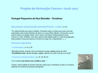 Projeto de Animação Comum –2016-2017
Portugal Pequenino de Raul Brandão - Temáticas
Natureza/eco sistema/cadeia alimentar/homem - o lobo – p. 63
“É a última família que resta no Marão. A floresta matou os lobos que eram uma das
expressões mais extraordinárias da Serra e os seus filhos dilectos. Envenenou os por
serem muitos e os julgar inúteis. Ora o lobo é uma figura indispensável à serra.
À serra e à vida. O Marão, sem eles, parece mais despovoado e à vida de imaginação
falta qualquer coisa que apouca o homem em lugar de o engrandecer. (…)”
Recursos linguísticos
Comparações - p. 9, p. 59
“Manhãs brancas, quando o frio se entranha na pele, como pontas de vidro”
“A existência moe - se tão devagar, como o granito em osso à chuva e ao vento”
Animismo /antropomorfismo - p. 10, 16, 59, 67
“E os montes nos atiram com o hálito à cara…”
“Onde o vento isolado do homem não tem medo que o conheçam se põe a rir sozinho,
bailando em frente dos penedos denegridos”
 