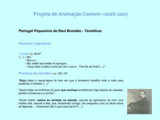 Projeto de Animação Comum –2016-2017
  Portugal Pequenino de Raul Brandão - Temáticas
Recursos linguísticos
Ironia – p. 46-47
“(…) - Boi
- Mu-u-u…
- Boi, estás aqui estás no açougue.
- Ouço dizer e estou morto por ver o que é…Tem de ser lindo (…)”
Presença do narrador – p. 130, 131
“Ouço daqui o taque-taque do tear em que a tecedeira trabalha toda a noite para
sustentar a ninhada. (…)”
“Quasi todas as mulheres do povo que conheço envelhecem logo depois de casadas,
perdem a frescura e o sorriso”.
“Ainda ontem, estava eu sentado na estrada, quando se aproximou de mim uma
mulher alta, ossuda e feia, que, encarando comigo, me perguntou com os olhos razos
de lágrimas: - Vocemecê não o quer para servir? (…)”
 