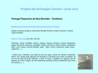 Projeto de Animação Comum –2016-2017
  Portugal Pequenino de Raul Brandão - Temáticas
Modernismo/impressionismo/expressionismo (artes)
Alusão a pintores da época: Columbano Bordalo Pinheiro, António Carneiro, Teixeira
Lopes (escultor)
Fauna e flora – p.102-105; 124-125
“Morcego, carriça, verdilhão, serzino, pardais, chascos, ferreiros, cotovia, trepadeiras,
pegas, pica-peixe, sapo-leva, perdigoto, sardão, pintarroxo, cotovia, boieira, assapador,
tordo, cuco, poupa, rouxinol taralhão, papa - figos, mocho, pica-porco, petos, pisco,
cegonhas (…)
“ Ainda hoje a sardinha, que salta ao lume da água, acode em bandos compactos.
Pesca -se o pargo mais saboroso de Portugal e a dourada com riscos na cabeça, de
oiro cor de fogo da louça Talavera, o atum, a muge, o godilhão e a lagosta, que se
apanha em covos. Fisgam -se nas misteriosas cavernas, polvos velhíssimos que vivem
em buracos. (…)
 