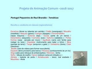 Projeto de Animação Comum –2016-2017
  Portugal Pequenino de Raul Brandão - Temáticas
Recolha e vocábulos em desuso (regionalismos)
Escachoa (ferver ou rebentar em cachão) / Patêlo (caranguejo) / Mixoalho
(mexilhão) / Mascato (ganso) / Estrigas (espigas) / Chincharrabelho
(rapaz traquina) / Quitanda (loja) / Escota (parte de um barco) /
Estrambótico (esquisito) / Corricões (ave) / Gaforina (cabeleira ) / Portas
fronhas (casa cercada por muro) / Aguilhada (varra com ferrão para
instigar os bois) / Espadelar (instrumento para bater o linho) / Mera
(parcela de terra) / Tanger (empurrar o gado ) / Vontadinha (fome) / Delir
(dissolver)
Bacêlo (vara de videira para formar nova planta)
Esparela (leme provisório para barco) / Revessa (contracorrente de um rio)
Sirga (cabo para reboque de embarcações) / Maroixas - lenha
Solho - tábuas de soalho / Apicar (colocar a proa em direção a..)
Aldraba - batente de porta / Achaboucado - tosco, mal acabado /
Mouchões - ilhota
 