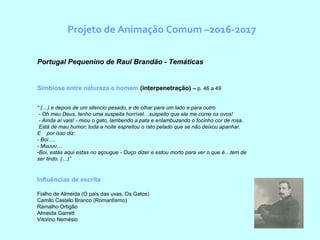Projeto de Animação Comum –2016-2017
  Portugal Pequenino de Raul Brandão - Temáticas
Simbiose entre natureza e homem (interpenetração) – p. 46 a 49
“ (…) e depois de um silencio pesado, e de olhar para um lado e para outro
 - Oh meu Deus, tenho uma suspeita horrível…suspeito que ele me come os ovos!
 - Ainda aí vais! - miou o gato, lambendo a pata e enlambuzando o focinho cor de rosa.
 Está de mau humor; toda a noite espreitou o rato pelado que se não deixou apanhar.     
E    por isso diz: 
- Boi….
- Muuuu…
-Boi, estás aqui estas no açougue - Ouço dizer e estou morto para ver o que é…tem de 
ser lindo. (…)”
Influências de escrita
Fialho de Almeida (O país das uvas, Os Gatos)
Camilo Castelo Branco (Romantismo)
Ramalho Ortigão
Almeida Garrett
Vitorino Nemésio
 