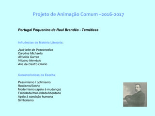 Projeto de Animação Comum –2016-2017
  Portugal Pequenino de Raul Brandão - Temáticas
Influências de Matéria Literária:
José leite de Vasconcelos
Carolina Michaelis
Almeida Garrett
Vitorino Nemésio
Ana de Castro Osório
Características da Escrita:
Pessimismo / optimismo
Realismo/Sonho
Modernismo (apelo à mudança)
Felicidade/maturidade/liberdade
Apelo à condição humana
Simbolismo
 