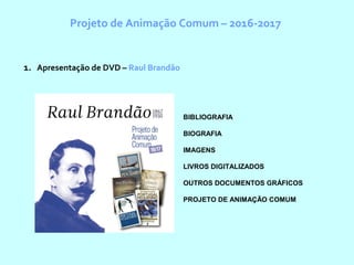 Projeto de Animação Comum – 2016-2017
1. Apresentação de DVD – Raul Brandão
BIBLIOGRAFIA
BIOGRAFIA
IMAGENS
LIVROS DIGITALIZADOS
OUTROS DOCUMENTOS GRÁFICOS
PROJETO DE ANIMAÇÃO COMUM
 