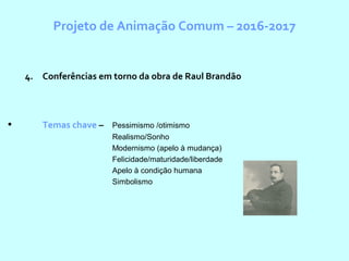 Projeto de Animação Comum – 2016-2017
4. Conferências em torno da obra de Raul Brandão
• Temas chave – Pessimismo /otimismo
Realismo/Sonho
Modernismo (apelo à mudança)
Felicidade/maturidade/liberdade
Apelo à condição humana
Simbolismo
 