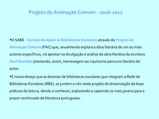 Projeto de Animação Comum - 2016-2017
•O SABE - Serviço de Apoio às Bibliotecas Escolares através do Projeto de
Animação Comum (PAC) que, anualmente explora a obra literária de um ou mais
autores específicos, irá apostar na divulgação e análise da obra literária da escritora
Raul Brandão prestando, assim, homenagem ao riquíssimo percurso literária do
autor.
•É nosso desejo que as dezenas de bibliotecas escolares que integram a Rede de
Bibliotecas Escolares (RBE), se juntem a nós neste projeto de dinamização de boas
práticas de leitura, dando a conhecer, explorando e captando os mais jovens para o
prazer continuado da literatura portuguesa.
 