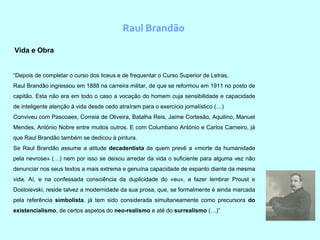 Raul Brandão
Vida e Obra
“Depois de completar o curso dos liceus e de frequentar o Curso Superior de Letras,
Raul Brandão ingressou em 1888 na carreira militar, de que se reformou em 1911 no posto de
capitão. Esta não era em todo o caso a vocação do homem cuja sensibilidade e capacidade
de inteligente atenção à vida desde cedo atraíram para o exercício jornalístico (…)
Conviveu com Pascoaes, Correia de Oliveira, Batalha Reis, Jaime Cortesão, Aquilino, Manuel
Mendes, António Nobre entre muitos outros. E com Columbano António e Carlos Carneiro, já
que Raul Brandão também se dedicou à pintura.
Se Raul Brandão assume a atitude decadentista de quem prevê a «morte da humanidade
pela nevrose» (…) nem por isso se deixou arredar da vida o suficiente para alguma vez não
denunciar nos seus textos a mais extrema e genuína capacidade de espanto diante da mesma
vida. Aí, e na confessada consciência da duplicidade do «eu», a fazer lembrar Proust e
Dostoievski, reside talvez a modernidade da sua prosa, que, se formalmente é ainda marcada
pela referência simbolista, já tem sido considerada simultaneamente como precursora do
existencialismo, de certos aspetos do neo-realismo e até do surrealismo (…)”
 