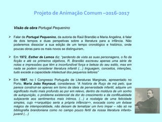 Projeto de Animação Comum –2016-2017
Visão da obra Portugal Pequenino
 Falar de Portugal Pequenino, da autoria de Raúl Brandão e Maria Angelina, é falar
de dois tempos e duas perspetivas sobre a literatura para a infância. Não
poderemos dissociar a sua edição de um tempo cronológico e histórico, onde
poucas obras para os mais novos se distinguiram.
 Em 1972, Esther de Lemos diz: “perdendo de vista as suas personagens, o fio da
ficção e até os primeiros objetivos, R. Brandão escreveu apenas uma série de
notas e impressões que têm a inconfundível força e beleza do seu estilo, mas em
nada se podem considerar literatura infantil (…) linguagem, conceitos, intenções,
tudo excede a capacidade intelectual dos pequenos leitores”
 Em 1987, no I Congresso Português de Literaturas Marginais, apresentado no
Porto, Maria João Reynaud, considerava: “A história de Ruço de má pelo, que
parece construir-se apenas em torno da ideia de perversidade infantil, adquire um
significado muito mais profundo ao por em relevo, dentro da moldura de um sonho
de autopunição, o problema existencial da dor do crescimento e da conflitualidade
subjacente aos sentimentos mais íntimos. (…) a nostalgia de uma felicidade
simples, cujo <<arquétipo seria a própria infância>>, evocada como um êxtase
mágico de intemporalidade, não deixam de tematizar um livro ímpar – não só na
bibliografia brandoniana como no campo pouco fértil da nossa literatura infanto-
juvenil (…)
 