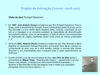 Projeto de Animação Comum –2016-2017
Visão da obra Portugal Pequenino
 Em 1997, José António Gomes considerava que “Em Portugal Pequenino, Pisca e
Russo voam à descoberta de Portugal. A esse extraordinário poeta de prosa que foi
Raul Brandão e a sua mulher Maria Angelina, faltou, contudo, a perceção de que
não só a linguagem e os conceitos excediam as capacidades de descodificação
dos pequenos leitores, como as personagens e a ação se diluíam num emaranhado
de impressões de viagem, registadas porém numa prosa de intensa poeticidade
(…)”
 Ainda em 2001, Natércia Rocha corrobora a versão de que “Raul Brandão e Maria
Angelina, ao escreverem Portugal Pequenino, procuravam levar até às crianças um
conhecimento do país; mas se a obra resultou valiosa, é contudo pelo menos
discutível a sua acessibilidade para o pequeno leitor a quem aparentemente se
destinava.”
 A partir de 2005, à luz de uma (re) leitura da obra, Sara Reis da Silva atesta o
pensamento de Miguel Torga: “Raúl Brandão reagia (…) agudamente à cor das
coisas e das paixões, e manejava um instrumento vibrátil de expressão (…)
devemos a Raul Brandão muitas das páginas vivas e certas que a paisagem
portuguesa, física e humana inspirou (…)“
 
