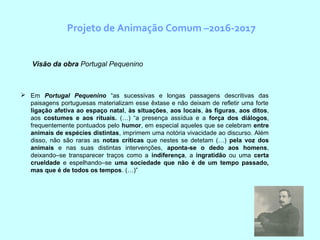 Projeto de Animação Comum –2016-2017
 Em Portugal Pequenino “as sucessivas e longas passagens descritivas das
paisagens portuguesas materializam esse êxtase e não deixam de refletir uma forte
ligação afetiva ao espaço natal, às situações, aos locais, às figuras, aos ditos,
aos costumes e aos rituais. (…) “a presença assídua e a força dos diálogos,
frequentemente pontuados pelo humor, em especial aqueles que se celebram entre
animais de espécies distintas, imprimem uma notória vivacidade ao discurso. Além
disso, não são raras as notas críticas que nestes se detetam (…) pela voz dos
animais e nas suas distintas intervenções, aponta-se o dedo aos homens,
deixando–se transparecer traços como a indiferença, a ingratidão ou uma certa
crueldade e espelhando–se uma sociedade que não é de um tempo passado,
mas que é de todos os tempos. (…)”
Visão da obra Portugal Pequenino
 