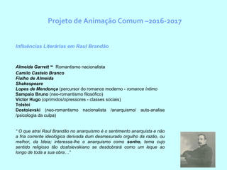 Projeto de Animação Comum –2016-2017
Influências Literárias em Raul Brandão
Almeida Garrett - Romantismo nacionalista
Camilo Castelo Branco
Fialho de Almeida
Shakespeare
Lopes de Mendonça (percursor do romance moderno - romance íntimo
Sampaio Bruno (neo-romantismo filosófico)
Victor Hugo (oprimidos/opressores - classes sociais)
Tolstoi
Dostoievski (neo-romantismo nacionalista /anarquismo/ auto-analise
/psicologia da culpa)
“ O que atrai Raul Brandão no anarquismo é o sentimento anarquista e não
a fria corrente ideológica derivada dum desmesurado orgulho da razão, ou
melhor, da Ideia; interessa-lhe o anarquismo como sonho, tema cujo
sentido religioso tão dostoievskiano se desdobrará como um leque ao
longo de toda a sua obra…”
 